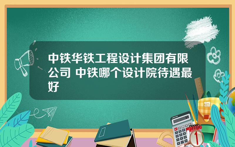 中铁华铁工程设计集团有限公司 中铁哪个设计院待遇最好